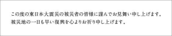 この度の東日本大震災の被災者の皆様に謹んでお見舞い申し上げます。被災地の一日も早い復興を心よりお祈り申し上げます。