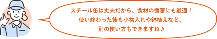 スチール缶は丈夫だから、食材の備蓄にも最適!使い終わった後も小物入れや鉢植えなど、別の使い方もできますね♪