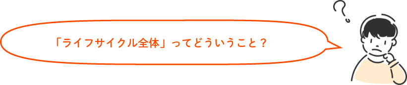 「ライフサイクル全体」ってどういうこと?