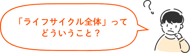 「ライフサイクル全体」ってどういうこと?